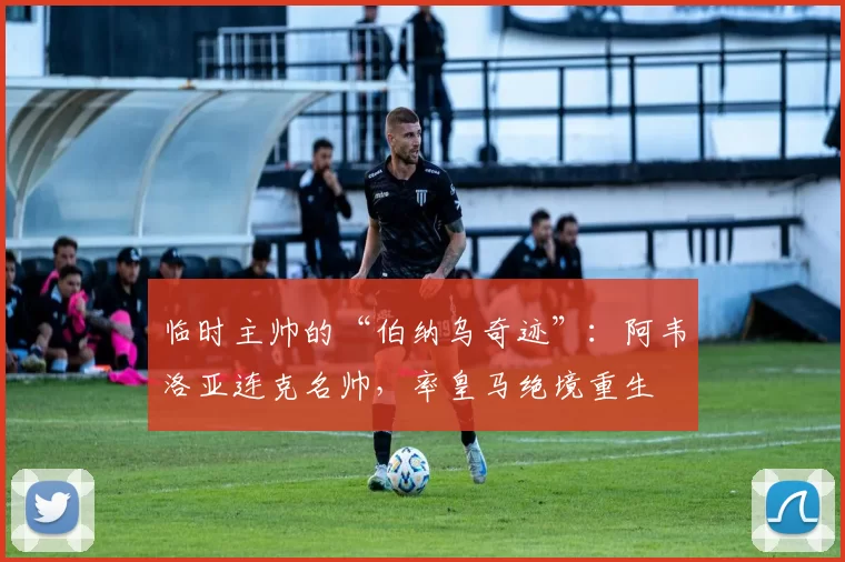 临时主帅的“伯纳乌奇迹”：阿韦洛亚连克名帅，率皇马绝境重生