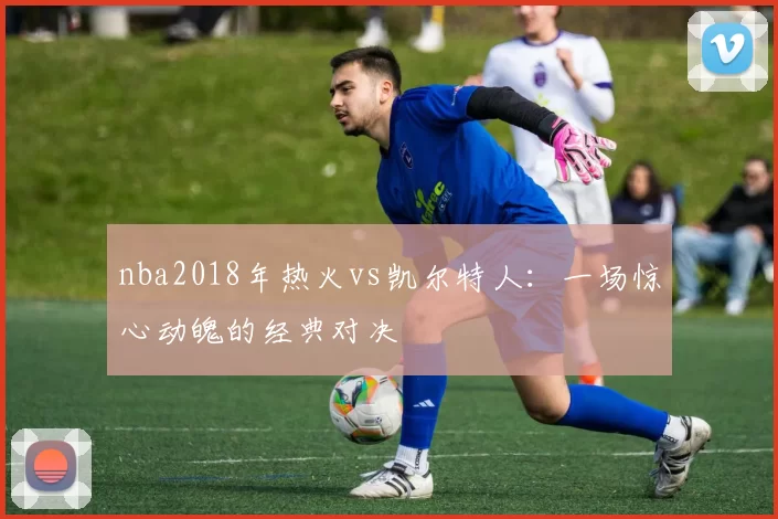nba2018年热火vs凯尔特人：一场惊心动魄的经典对决