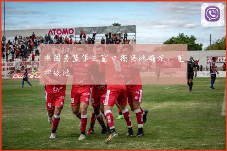 中国男篮第三窗口期场地确定，重回故地