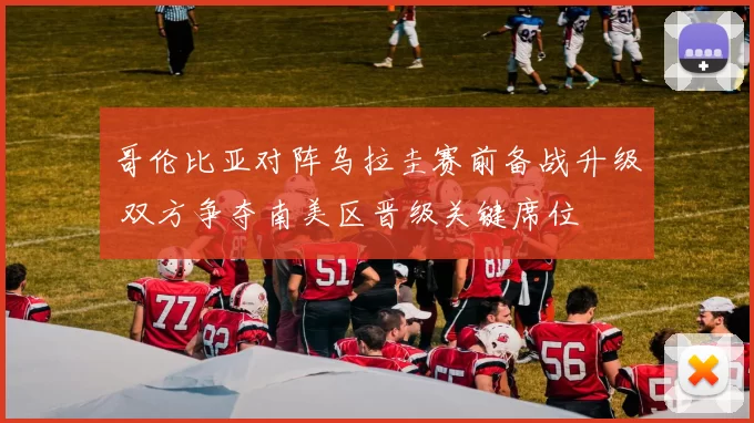 哥伦比亚对阵乌拉圭赛前备战升级 双方争夺南美区晋级关键席位