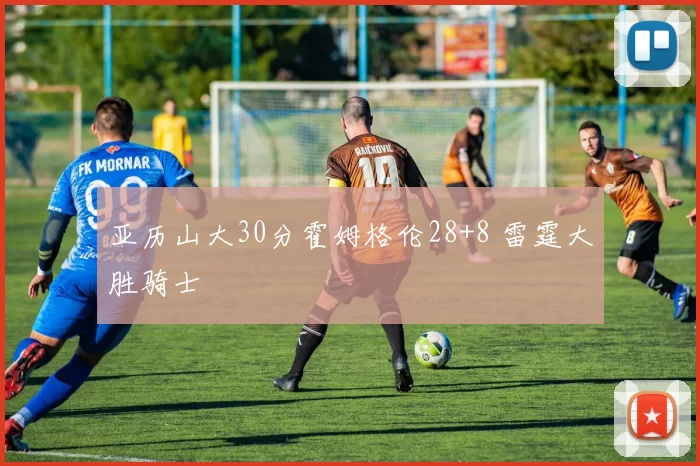 亚历山大30分霍姆格伦28+8 雷霆大胜骑士