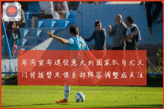 布冯宣布退役意大利国家队与尤文门将接替及俱乐部阵容调整成关注焦点