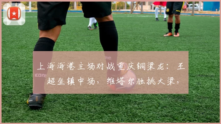 上海海港主场对战重庆铜梁龙：王燊超坐镇中场，维塔尔独挑大梁，武磊替补_比赛_赛季
