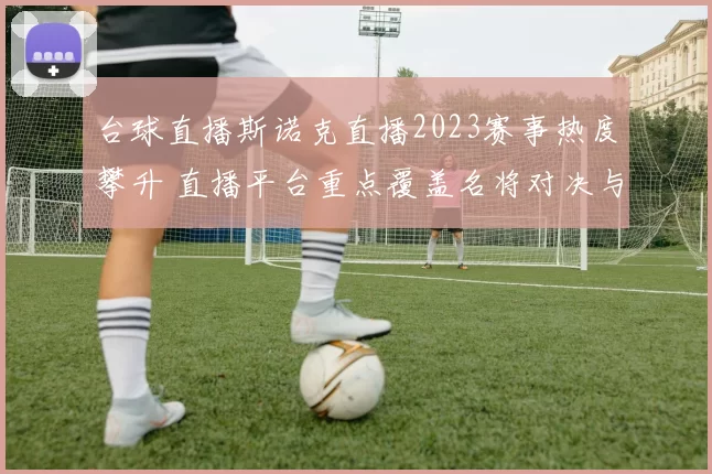 台球直播斯诺克直播2023赛事热度攀升 直播平台重点覆盖名将对决与赛程看点