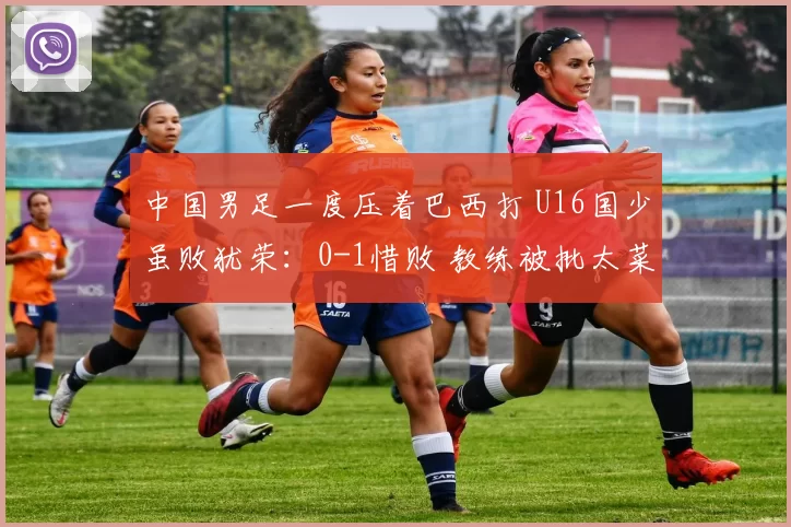 中国男足一度压着巴西打 U16国少虽败犹荣：0-1惜败 教练被批太菜