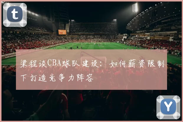 梁程谈CBA球队建设：如何薪资限制下打造竞争力阵容