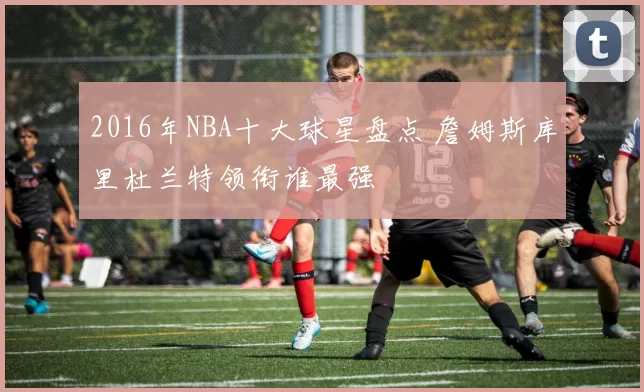 2016年NBA十大球星盘点 詹姆斯库里杜兰特领衔谁最强