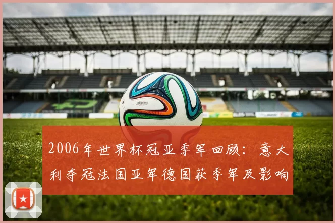 2006年世界杯冠亚季军回顾：意大利夺冠法国亚军德国获季军及影响解析