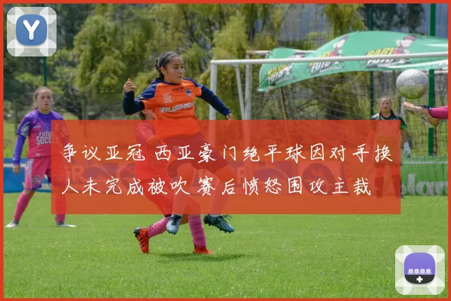 争议亚冠 西亚豪门绝平球因对手换人未完成被吹 赛后愤怒围攻主裁