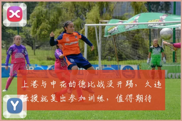 上港与申花的德比战没开踢，久违强援就复出参加训练，值得期待
