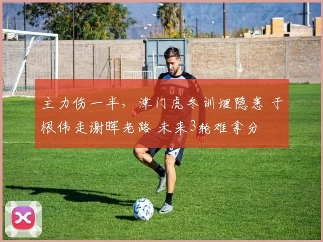 主力伤一半，津门虎冬训埋隐患 于根伟走谢晖老路 未来3轮难拿分