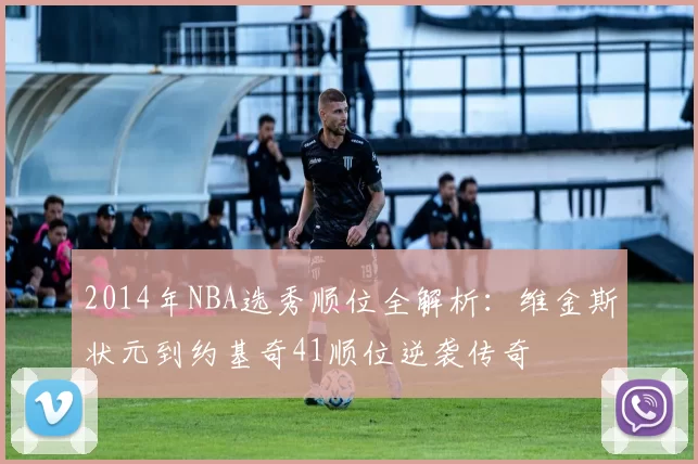 2014年NBA选秀顺位全解析：维金斯状元到约基奇41顺位逆袭传奇