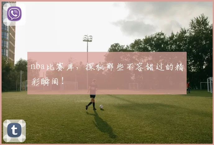 nba比赛库，探秘那些不容错过的精彩瞬间！