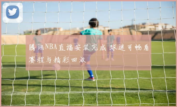 腾讯NBA直播安装完成 球迷可畅看赛程与精彩回放