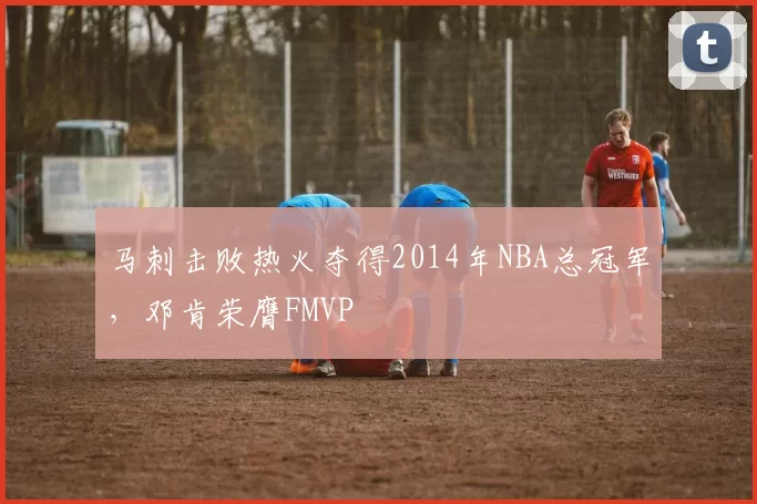 马刺击败热火夺得2014年NBA总冠军，邓肯荣膺FMVP